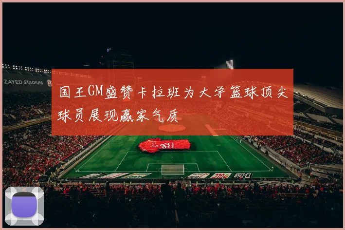 国王GM盛赞卡拉班为大学篮球顶尖球员展现赢家气质
