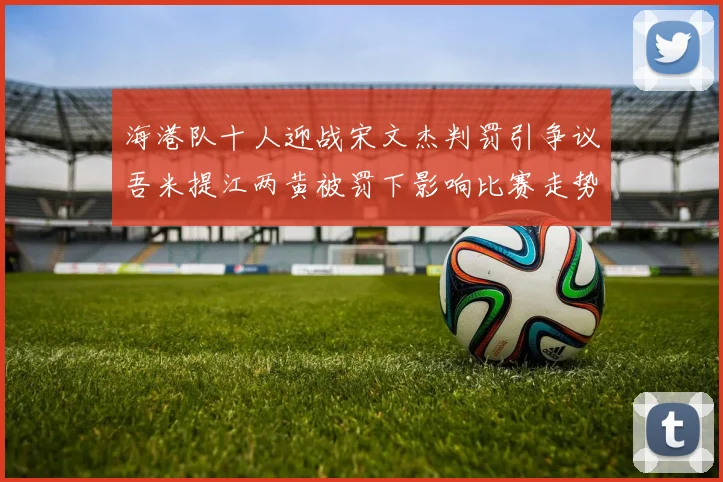 海港队十人迎战宋文杰判罚引争议吾米提江两黄被罚下影响比赛走势