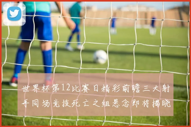 世界杯第12比赛日精彩前瞻三大射手同场竞技死亡之组悬念即将揭晓