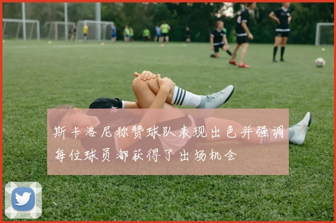 斯卡洛尼称赞球队表现出色并强调每位球员都获得了出场机会