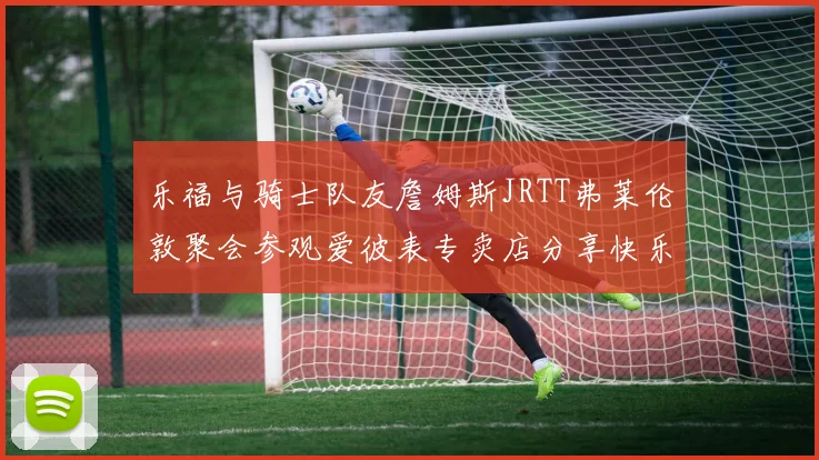 乐福与骑士队友詹姆斯JRTT弗莱伦敦聚会参观爱彼表专卖店分享快乐时光