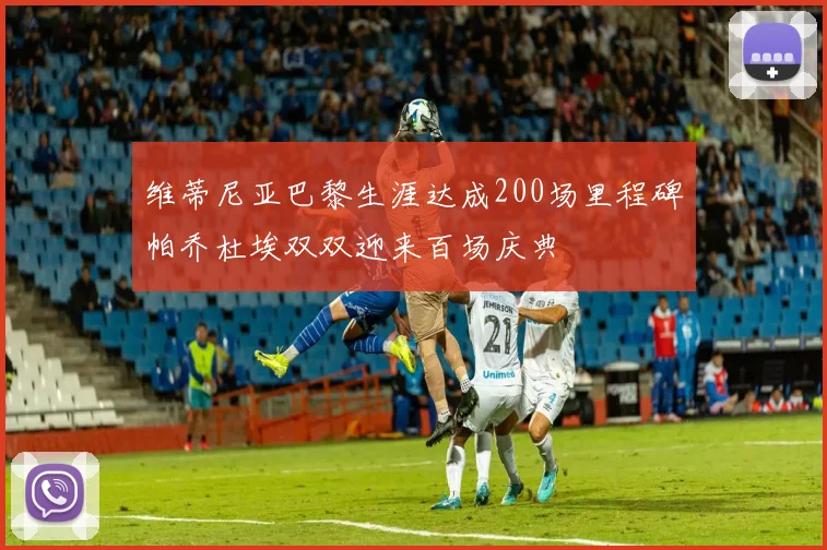 维蒂尼亚巴黎生涯达成200场里程碑帕乔杜埃双双迎来百场庆典
