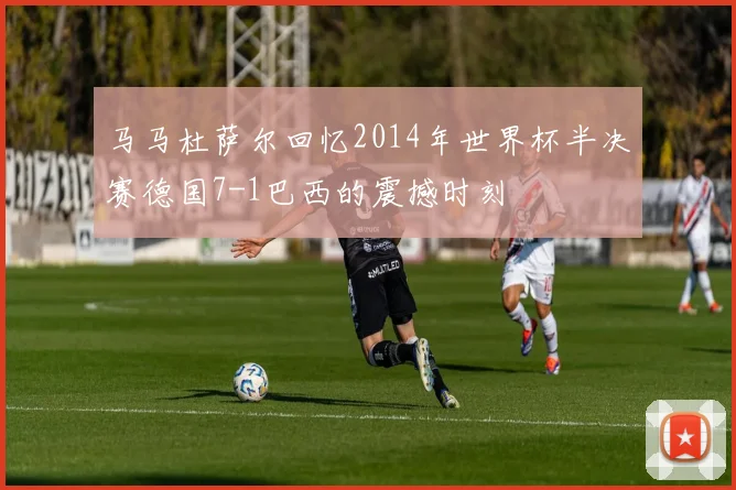 马马杜萨尔回忆2014年世界杯半决赛德国7-1巴西的震撼时刻