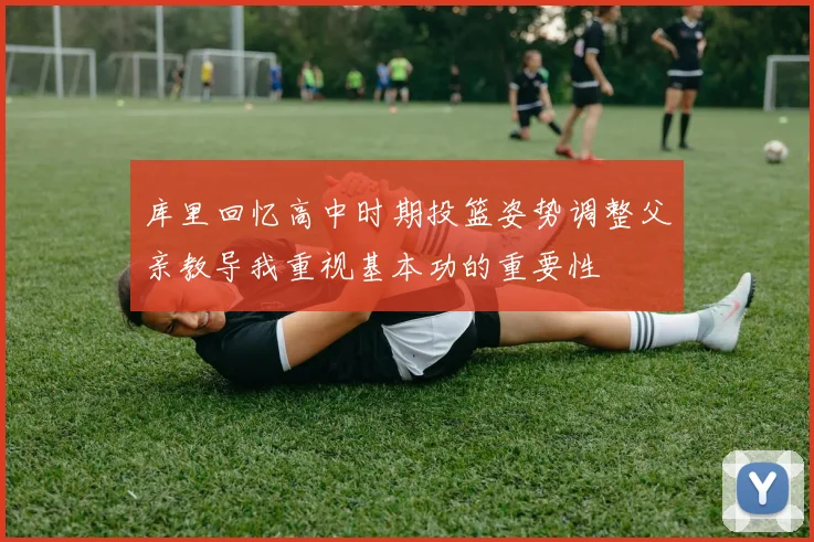 库里回忆高中时期投篮姿势调整父亲教导我重视基本功的重要性