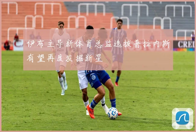 伊布主导新体育总监选拔普拉内斯有望再度发掘新星
