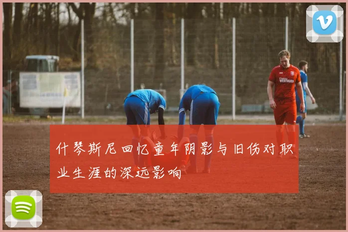 什琴斯尼回忆童年阴影与旧伤对职业生涯的深远影响