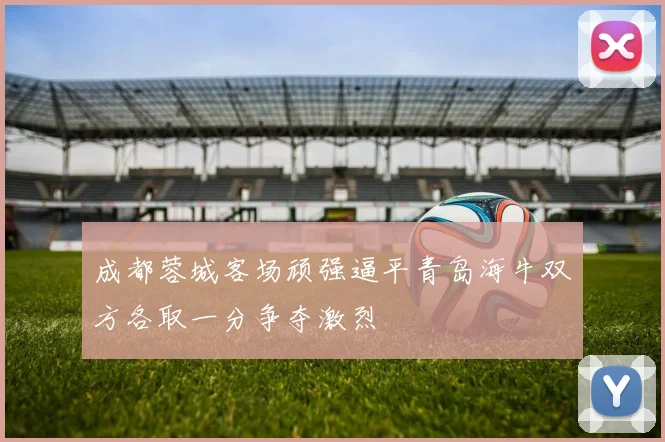 成都蓉城客场顽强逼平青岛海牛双方各取一分争夺激烈