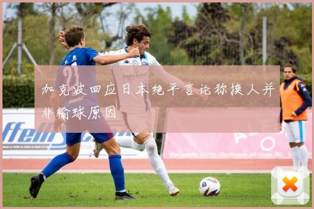 加克波回应日本绝平言论称换人并非输球原因