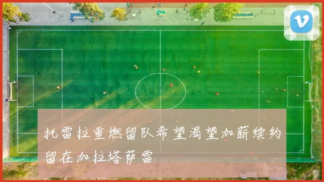 托雷拉重燃留队希望渴望加薪续约留在加拉塔萨雷