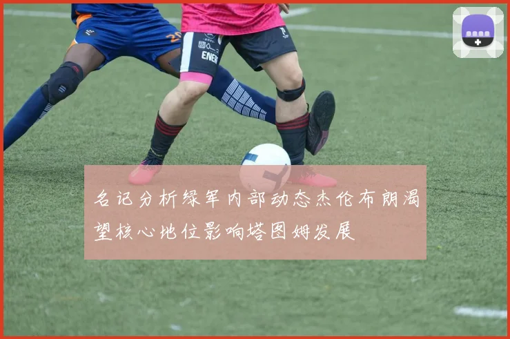 名记分析绿军内部动态杰伦布朗渴望核心地位影响塔图姆发展