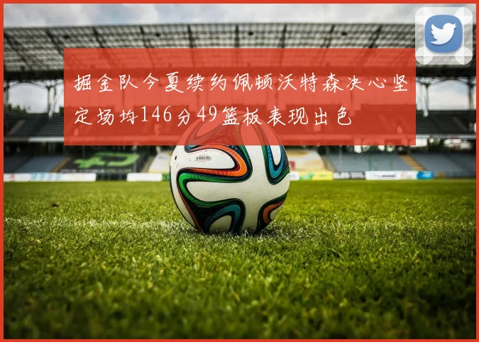 掘金队今夏续约佩顿沃特森决心坚定场均146分49篮板表现出色