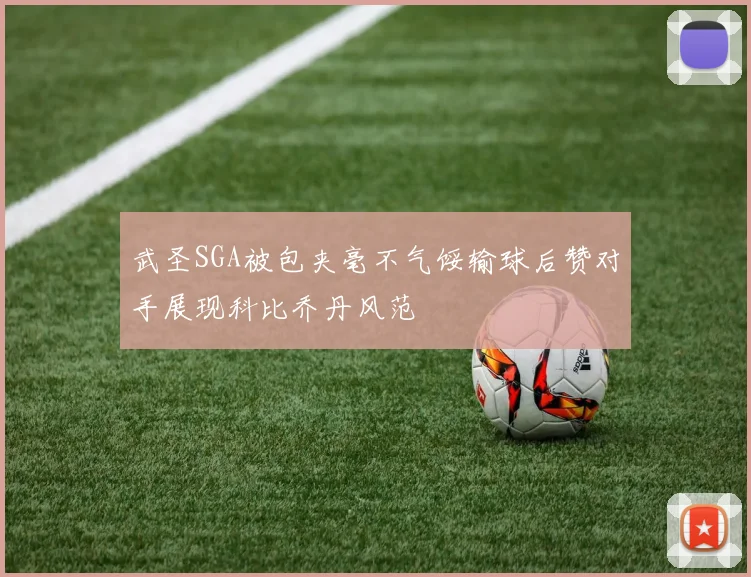 武圣SGA被包夹毫不气馁输球后赞对手展现科比乔丹风范