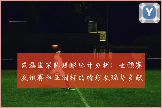武磊国家队进球统计分析：世预赛友谊赛和亚洲杯的精彩表现与贡献