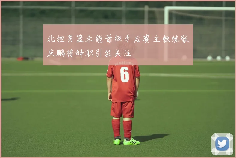 北控男篮未能晋级季后赛主教练张庆鹏将辞职引发关注