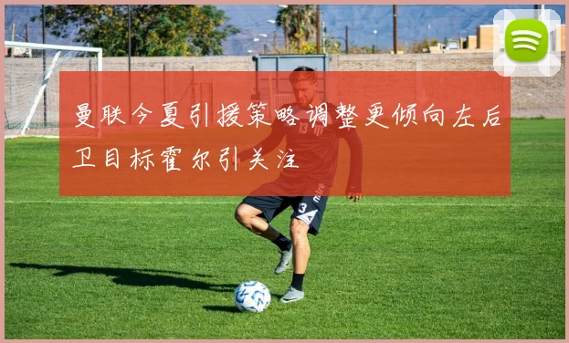 曼联今夏引援策略调整更倾向左后卫目标霍尔引关注