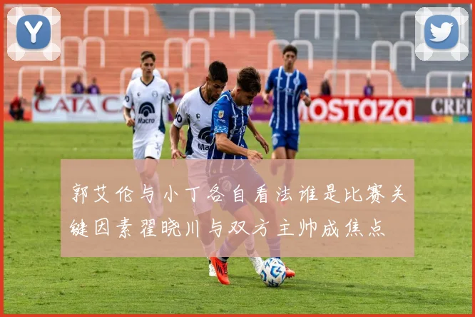 郭艾伦与小丁各自看法谁是比赛关键因素翟晓川与双方主帅成焦点